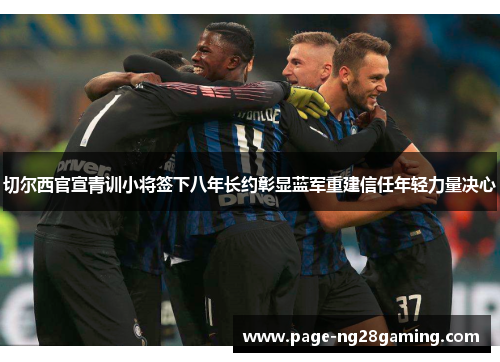 切尔西官宣青训小将签下八年长约彰显蓝军重建信任年轻力量决心 切尔西官宣青训小将签下八年长约彰显蓝军重建信任年轻力量决心