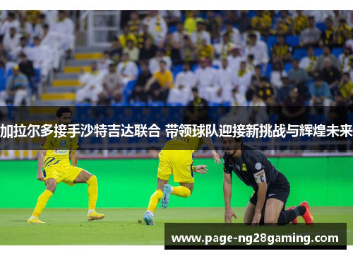 加拉尔多接手沙特吉达联合 带领球队迎接新挑战与辉煌未来