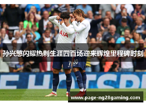 孙兴慜闪耀热刺生涯四百场迎来辉煌里程碑时刻