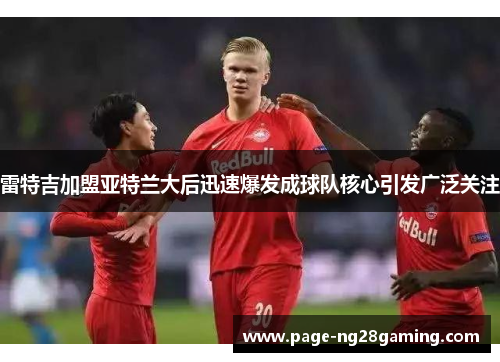 雷特吉加盟亚特兰大后迅速爆发成球队核心引发广泛关注 雷特吉加盟亚特兰大后迅速爆发成球队核心引发广泛关注