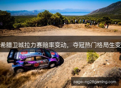 希腊卫城拉力赛赔率变动，夺冠热门格局生变