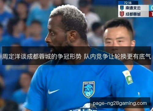 周定洋谈成都蓉城的争冠形势 队内竞争让轮换更有底气